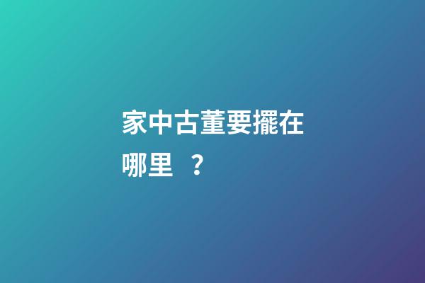 家中古董要擺在哪里？
